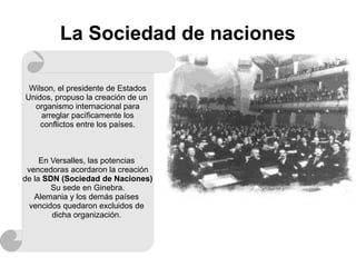 La Sociedad de naciones
Wilson, el presidente de Estados
Unidos, propuso la creación de un
organismo internacional para
arreglar pacíficamente los
conflictos entre los países.
En Versalles, las potencias
vencedoras acordaron la creación
de la SDN (Sociedad de Naciones)
Su sede en Ginebra.
Alemania y los demás países
vencidos quedaron excluidos de
dicha organización.
 