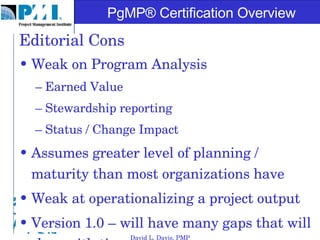 Editorial Cons Weak on Program Analysis Earned Value Stewardship reporting Status / Change Impact Assumes greater level of planning / maturity than most organizations have Weak at operationalizing a project output Version 1.0 – will have many gaps that will close with time. David L. Davis, PMP 