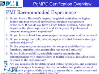 PMI Recommended Experience Do you have a Bachelor’s degree, the global equivalent or higher degree and four years of professional program management experience? If not, do you have a High School diploma, Associate’s degree or the global equivalent and seven years of professional program management experience? Do you have at least four years project management work experience? Do you manage multiple, related projects directed toward a strategic business objective? Do the programs you manage contain complex activities that span functions, organizations, geographic regions and cultures? Do you build credibility, establish rapport and maintain communication with stakeholders at multiple levels, including those external to the organization? Are you responsible for defining and initiating projects, and assigning project managers to manage the cost, schedule and performance of component projects, while working to ensure the ultimate success and acceptance of the program? April 2008 David L. Davis, PMP 