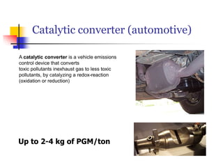 Catalytic converter (automotive)
Up to 2-4 kg of PGM/ton
A catalytic converter is a vehicle emissions
control device that converts
toxic pollutants inexhaust gas to less toxic
pollutants, by catalyzing a redox-reaction
(oxidation or reduction)
 