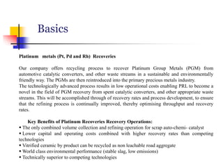 Basics
Platinum metals (Pt, Pd and Rh) Recoveries
Our company offers recycling process to recover Platinum Group Metals (PGM) from
automotive catalytic converters, and other waste streams in a sustainable and environmentally
friendly way. The PGMs are then reintroduced into the primary precious metals industry.
The technologically advanced process results in low operational costs enabling PRL to become a
novel in the field of PGM recovery from spent catalytic converters, and other appropriate waste
streams. This will be accomplished through of recovery rates and process development, to ensure
that the refining process is continually improved, thereby optimising throughput and recovery
rates.
Key Benefits of Platinum Recoveries Recovery Operations:
 The only combined volume collection and refining operation for scrap auto-chemi- catalyst
 Lower capital and operating costs combined with higher recovery rates than competing
technologies
 Vitrified ceramic by product can be recycled as non leachable road aggregate
 World class environmental performance (stable slag, low emissions)
 Technically superior to competing technologies
 