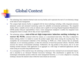 Global Context
 The technology basic induction thermal waste recovery facility and it represents the start of a revolutionary change
in the field of waste management.
 The compact high intensity facility is equipped with the latest technology including a fully integrated emissions
abatement system and automated monitoring system for auditable environmental performance. The integrated
facility offers a valuable service to the car industry and is capable of servicing Original Equipment Manufacturers
(OEM) product lifecycle responsibilities. From a waste management standpoint it enables the integrated waste
management chain to comply with its 'duty of care' responsibilities.
 The technology utilises a state-of-the-art high temperature induction smelting technology to
recover the PGMs, contained within the catalyst, as a concentrated metal alloy. This alloy is subjected to
further refining, before it is traded to re-enter the product supply chain, hence closing the recycling loop. This
exemplifies the environmental credentials of the technology as PGMs are a finite resource that are primarily
employed, in ever increasing quantities, to abate the emissions of fossil fuel powered vehicles. Therefore, PGM
recovery has massive environmental advantage. Furthermore, the slag product of the process; due to its inert
leaching resistant character, finds application as an aggregate in a wide range of traditional applications and the
metal casing are recycled using traditional routes.
 As a consequence of this material reuse, the technology is observed to have minimal local environmental impacts,
and is classified as an Advanced Thermal Conversion Technique. This classification is applied due to the
technologies intermediate position within the waste management hierarchy, i.e. it is not a disposal or a recycling
technique, because the material values within the waste stream are recovered.
 