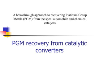 PGM recovery from catalytic
converters
A breakthrough approach to recovering Platinum Group
Metals (PGM) from the spent automobile and chemical
catalysts
 