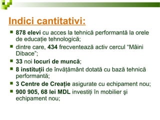 Indici cantitativi:
 878 elevi cu acces la tehnică performantă la orele
de educaţie tehnologică;
 dintre care, 434 frecventează activ cercul “Mâini
Dibace”;
 33 noi locuri de muncă;
 8 instituţii de învăţământ dotată cu bază tehnică
performantă;
 3 Centre de Creaţie asigurate cu echipament nou;
 900 905, 68 lei MDL investiţi în mobilier şi
echipament nou;
 