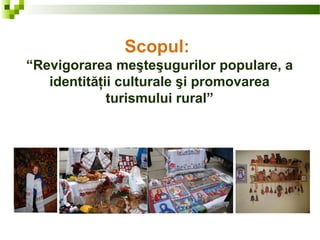 Scopul:
“Revigorarea meşteşugurilor populare, a
identităţii culturale şi promovarea
turismului rural”
 