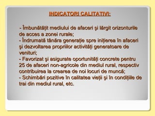 -- Îmbunătăţit mediului de afaceri şi lărgit orizonturileÎmbunătăţit mediului de afaceri şi lărgit orizonturile
de acces a zonei rurale;de acces a zonei rurale;
- Î- Îndrumandrumată tânăra generaţietă tânăra generaţie spre iniţierea înspre iniţierea în afaceriafaceri
şi deşi dezvoltareazvoltarea propriilorpropriilor activităţiactivităţi generatoare degeneratoare de
venituri;venituri;
- Favorizat şi asigurate- Favorizat şi asigurate oportunităţi concrete pentruoportunităţi concrete pentru
2255 de afaceri non-agricole din mediul rural, respectivde afaceri non-agricole din mediul rural, respectiv
contribuireacontribuirea la crearea de noi locuri de muncă;la crearea de noi locuri de muncă;
-- Schimbări pozitive în calitatea vieţiiSchimbări pozitive în calitatea vieţii şi înşi în condiţiile decondiţiile de
trai din mediul rural, etc.trai din mediul rural, etc.
INDICATORI CALITATIVI:INDICATORI CALITATIVI:
 
