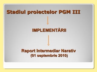 Stadiul proiectelor PGM IIIStadiul proiectelor PGM III
IMPLEMENTĂRIIIMPLEMENTĂRII
Raport Intermediar NarativRaport Intermediar Narativ
(01 septembrie 2010)(01 septembrie 2010)
 