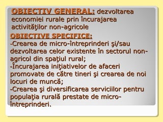 OOBIECTIV GENERAL:BIECTIV GENERAL: dezvoltareadezvoltarea
economiei rurale prin încurajareaeconomiei rurale prin încurajarea
activităţilor non-agricoleactivităţilor non-agricole
OOBIECTIVE SPECIFICE:BIECTIVE SPECIFICE:
--Crearea de micro-întreprinderi şi/sauCrearea de micro-întreprinderi şi/sau
dezvoltarea celor existente în sectorul non-dezvoltarea celor existente în sectorul non-
agricol din spaţiul rural;agricol din spaţiul rural;
--Încurajarea iniţiativelor de afaceriÎncurajarea iniţiativelor de afaceri
promovate de către tineri şi crearea de noipromovate de către tineri şi crearea de noi
locuri de muncă;locuri de muncă;
--Crearea şi diversificarea serviciilor pentruCrearea şi diversificarea serviciilor pentru
populaţia rurală prestate de micro-populaţia rurală prestate de micro-
întreprinderi.întreprinderi.
 