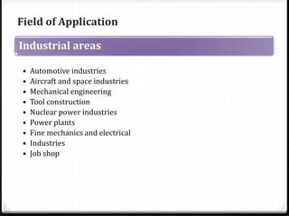 Field of Application 
Industrial areas 
• Automotive industries 
• Aircraft and space industries 
• Mechanical engineering 
• Tool construction 
• Nuclear power industries 
• Power plants 
• Fine mechanics and electrical 
• Industries 
• Job shop 
 