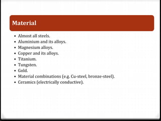 Material 
• Almost all steels. 
• Aluminium and its alloys. 
• Magnesium alloys. 
• Copper and its alloys. 
• Titanium. 
• Tungsten. 
• Gold. 
• Material combinations (e.g. Cu-steel, bronze-steel). 
• Ceramics (electrically conductive). 
 