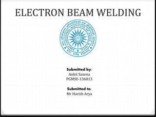 ELECTRON BEAM WELDING 
Submitted by: 
Ankit Saxena 
PGMSE-136013 
Submitted to: 
Mr Harish Arya 
 
