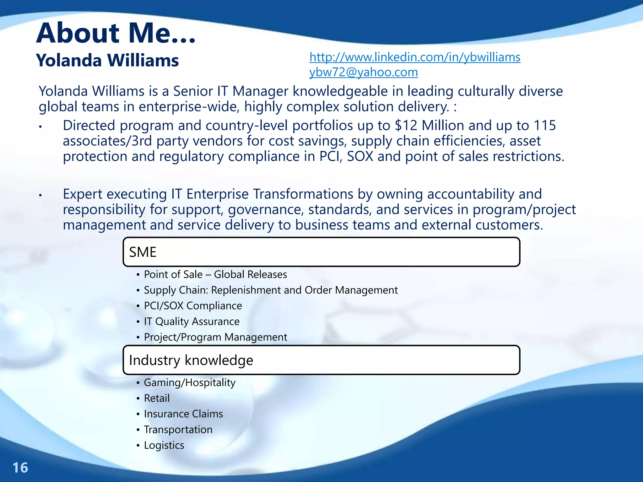 About Me…
Yolanda Williams http://www.linkedin.com/in/ybwilliams
ybw72@yahoo.com
Yolanda Williams is a Senior IT Manager knowledgeable in leading culturally diverse
global teams in enterprise-wide, highly complex solution delivery. :
• Directed program and country-level portfolios up to $12 Million and up to 115
associates/3rd party vendors for cost savings, supply chain efficiencies, asset
protection and regulatory compliance in PCI, SOX and point of sales restrictions.
• Expert executing IT Enterprise Transformations by owning accountability and
responsibility for support, governance, standards, and services in program/project
management and service delivery to business teams and external customers.
16
SME
• Point of Sale – Global Releases
• Supply Chain: Replenishment and Order Management
• PCI/SOX Compliance
• IT Quality Assurance
• Project/Program Management
Industry knowledge
• Gaming/Hospitality
• Retail
• Insurance Claims
• Transportation
• Logistics
 