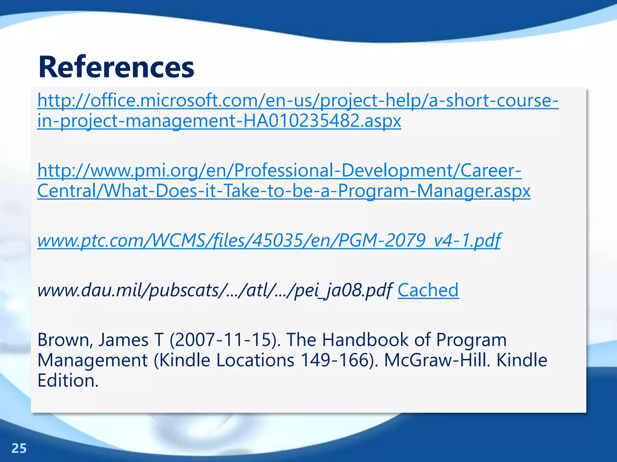 References
http://office.microsoft.com/en-us/project-help/a-short-course-
in-project-management-HA010235482.aspx
http://www.pmi.org/en/Professional-Development/Career-
Central/What-Does-it-Take-to-be-a-Program-Manager.aspx
www.ptc.com/WCMS/files/45035/en/PGM-2079_v4-1.pdf
www.dau.mil/pubscats/.../atl/.../pei_ja08.pdf Cached
Brown, James T (2007-11-15). The Handbook of Program
Management (Kindle Locations 149-166). McGraw-Hill. Kindle
Edition.
25
 