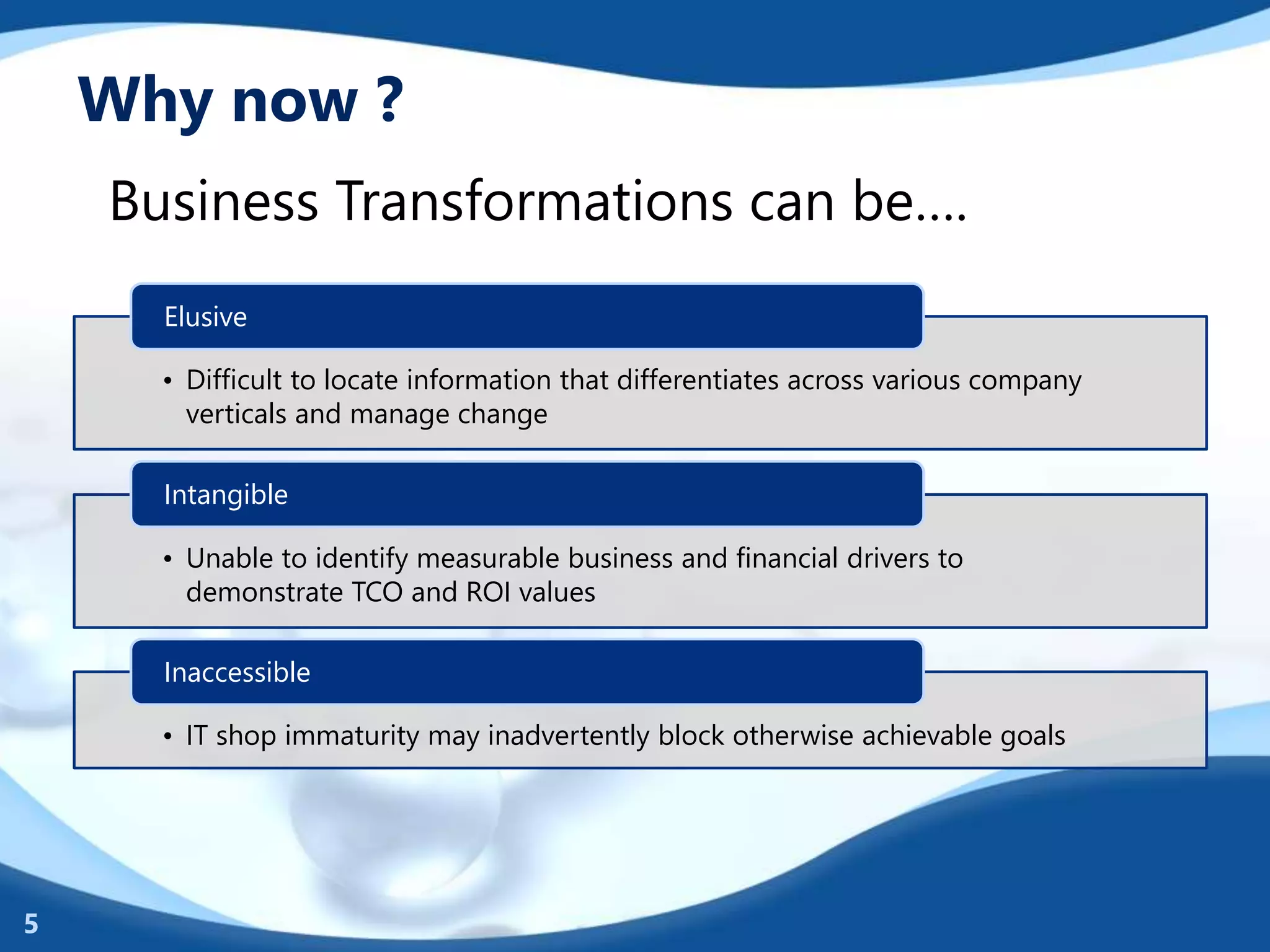 Why now ?
• Difficult to locate information that differentiates across various company
verticals and manage change
Elusive
• Unable to identify measurable business and financial drivers to
demonstrate TCO and ROI values
Intangible
• IT shop immaturity may inadvertently block otherwise achievable goals
Inaccessible
Business Transformations can be….
5
 