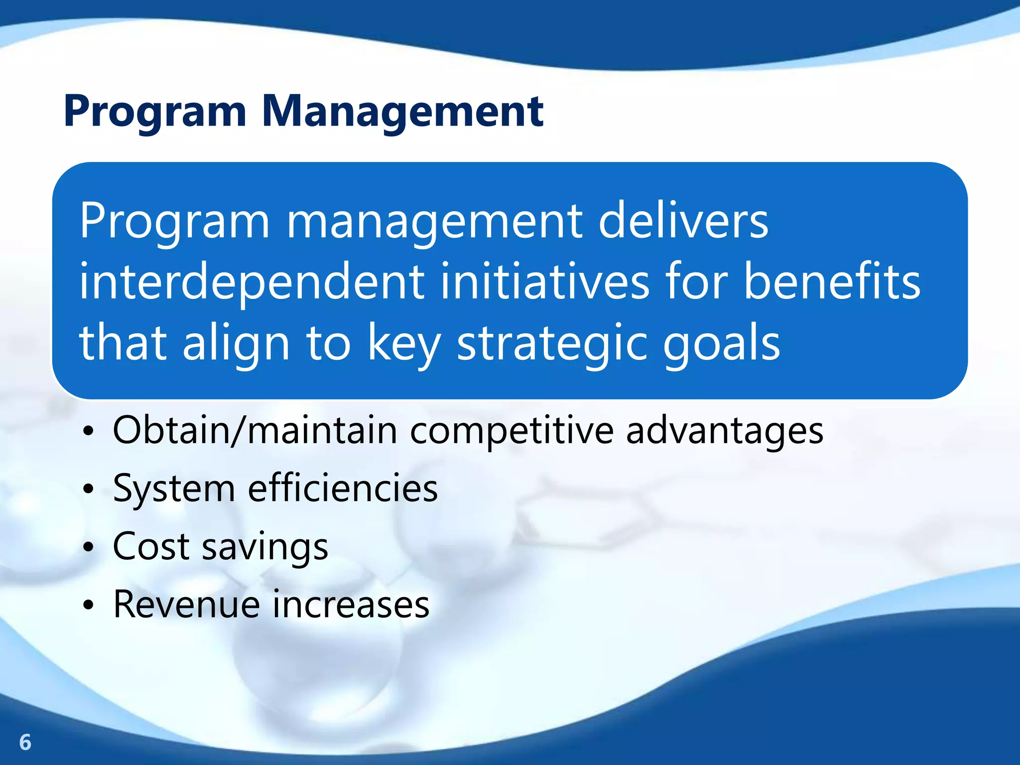 Program Management
Program management delivers
interdependent initiatives for benefits
that align to key strategic goals
• Obtain/maintain competitive advantages
• System efficiencies
• Cost savings
• Revenue increases
6
 