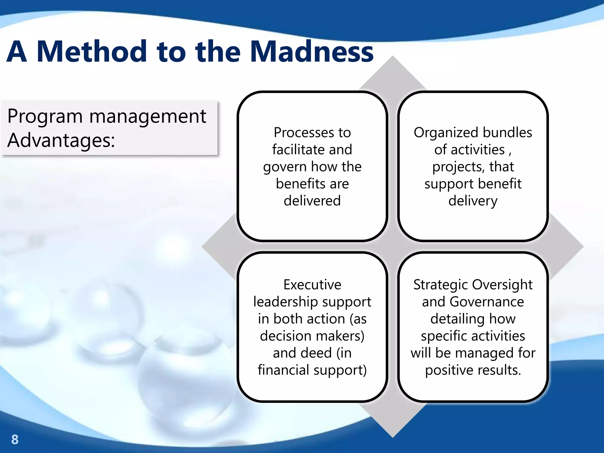 A Method to the Madness
Processes to
facilitate and
govern how the
benefits are
delivered
Organized bundles
of activities ,
projects, that
support benefit
delivery
Executive
leadership support
in both action (as
decision makers)
and deed (in
financial support)
Strategic Oversight
and Governance
detailing how
specific activities
will be managed for
positive results.
8
Program management
Advantages:
 