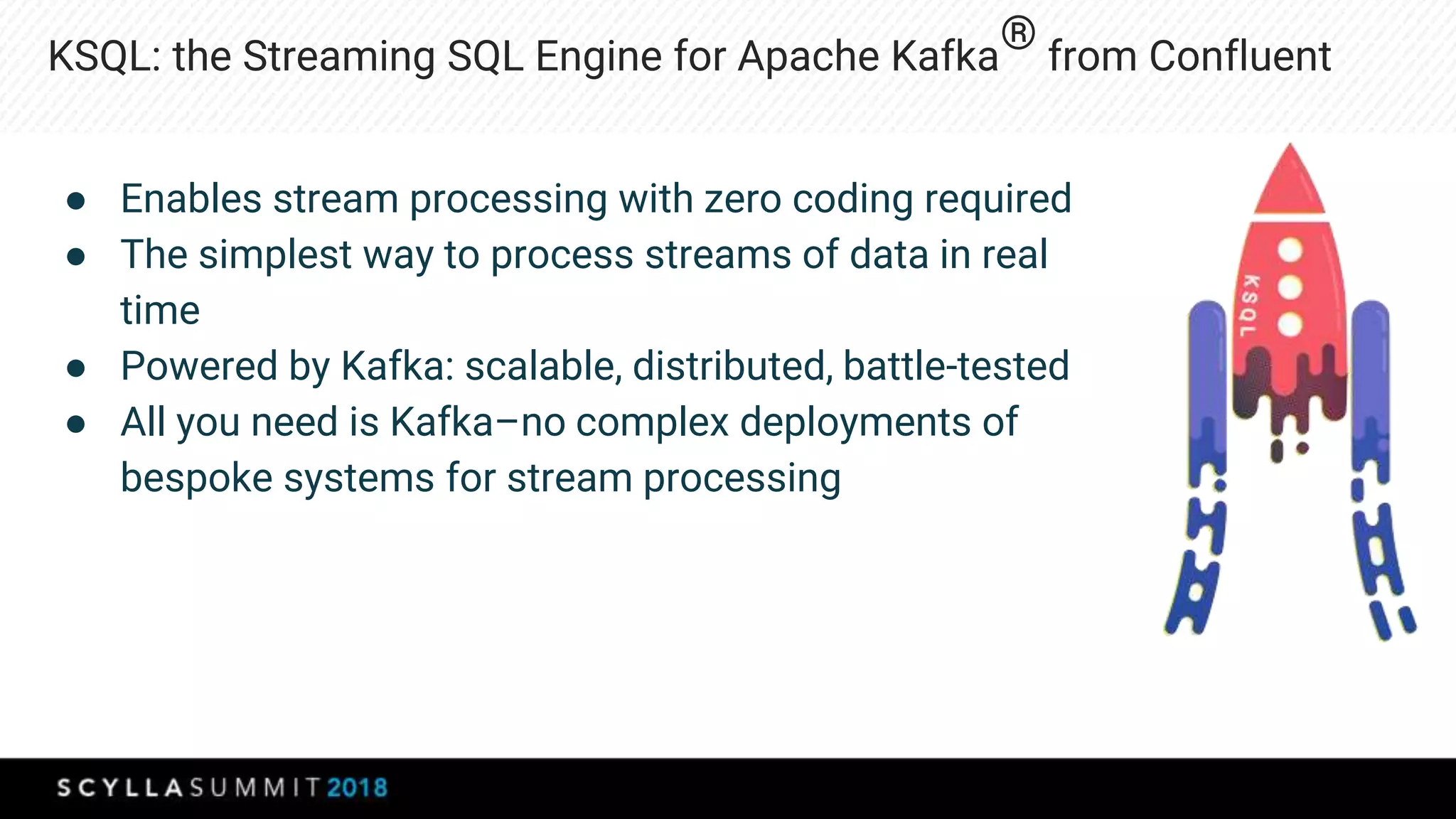 KSQL: the Streaming SQL Engine for Apache Kafka
® from Confluent
● Enables stream processing with zero coding required
● The simplest way to process streams of data in real
time
● Powered by Kafka: scalable, distributed, battle-tested
● All you need is Kafka–no complex deployments of
bespoke systems for stream processing
 