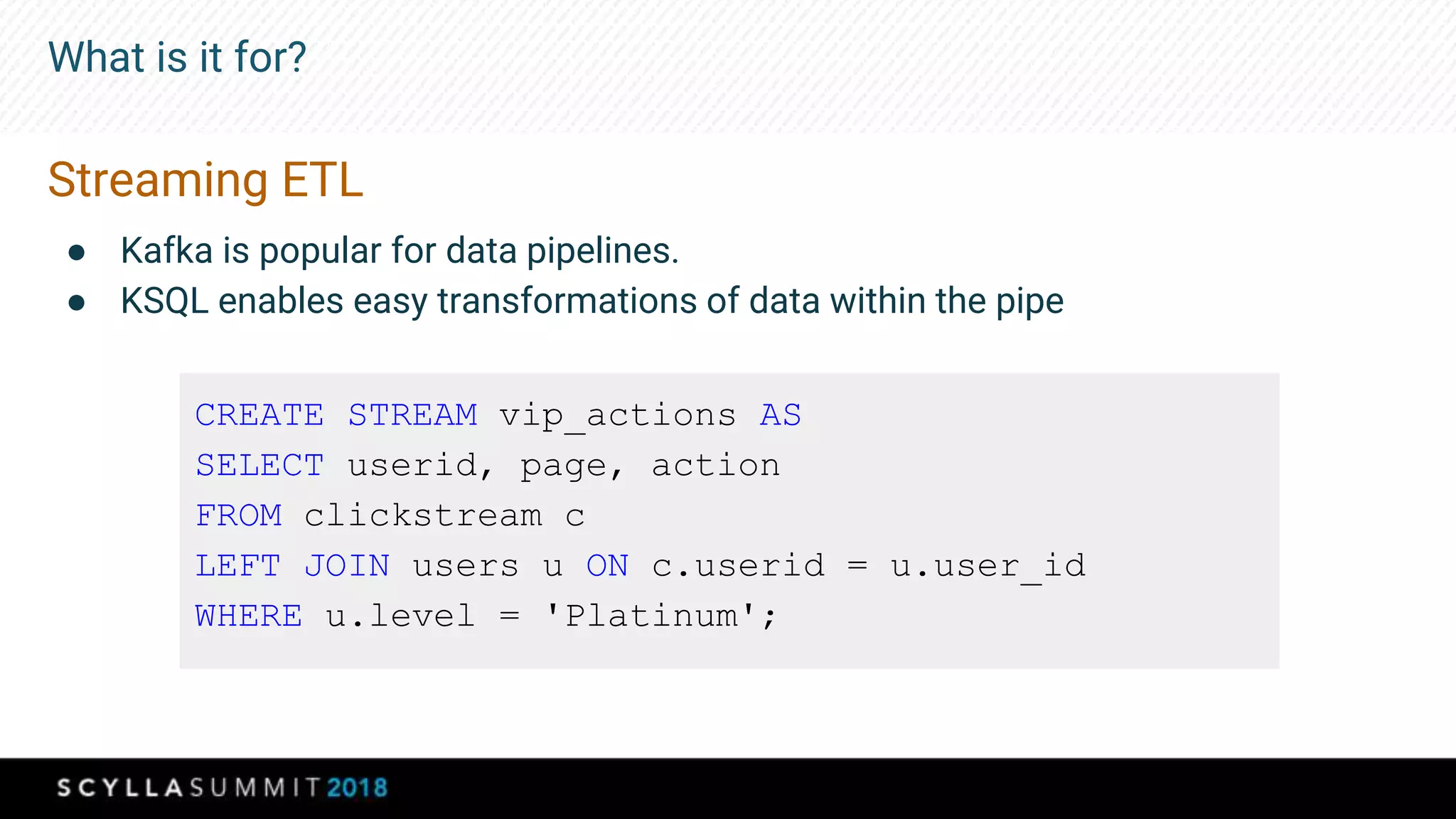 What is it for?
Streaming ETL
● Kafka is popular for data pipelines.
● KSQL enables easy transformations of data within the pipe
CREATE STREAM vip_actions AS
SELECT userid, page, action
FROM clickstream c
LEFT JOIN users u ON c.userid = u.user_id
WHERE u.level = 'Platinum';
 