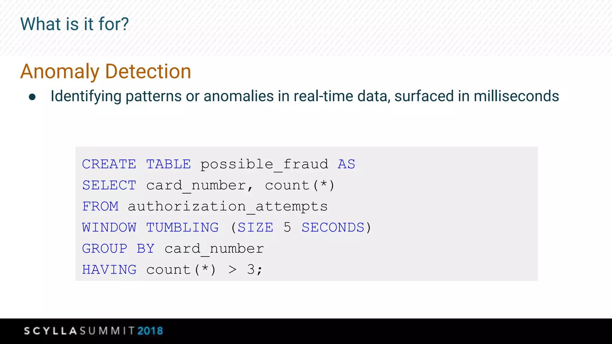 What is it for?
Anomaly Detection
● Identifying patterns or anomalies in real-time data, surfaced in milliseconds
CREATE TABLE possible_fraud AS
SELECT card_number, count(*)
FROM authorization_attempts
WINDOW TUMBLING (SIZE 5 SECONDS)
GROUP BY card_number
HAVING count(*) > 3;
 