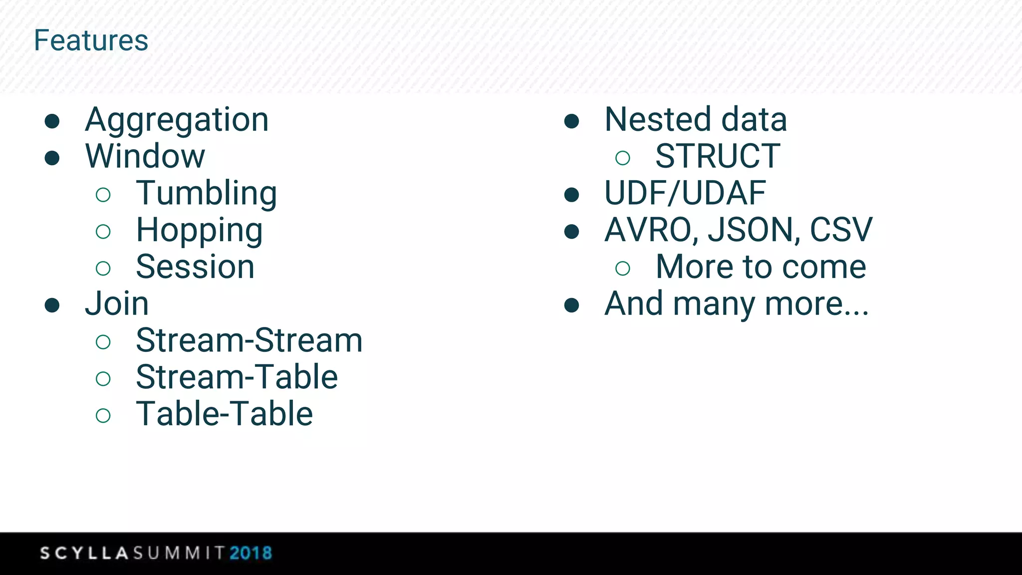 Features
● Aggregation
● Window
○ Tumbling
○ Hopping
○ Session
● Join
○ Stream-Stream
○ Stream-Table
○ Table-Table
● Nested data
○ STRUCT
● UDF/UDAF
● AVRO, JSON, CSV
○ More to come
● And many more...
 