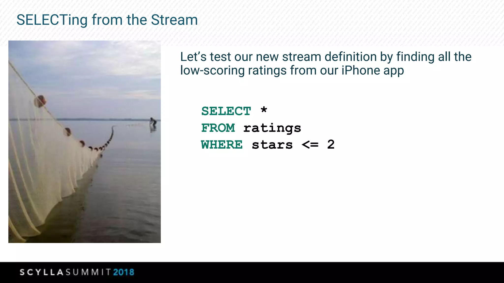 SELECTing from the Stream
Let’s test our new stream definition by finding all the
low-scoring ratings from our iPhone app
SELECT *
FROM ratings
WHERE stars <= 2
 