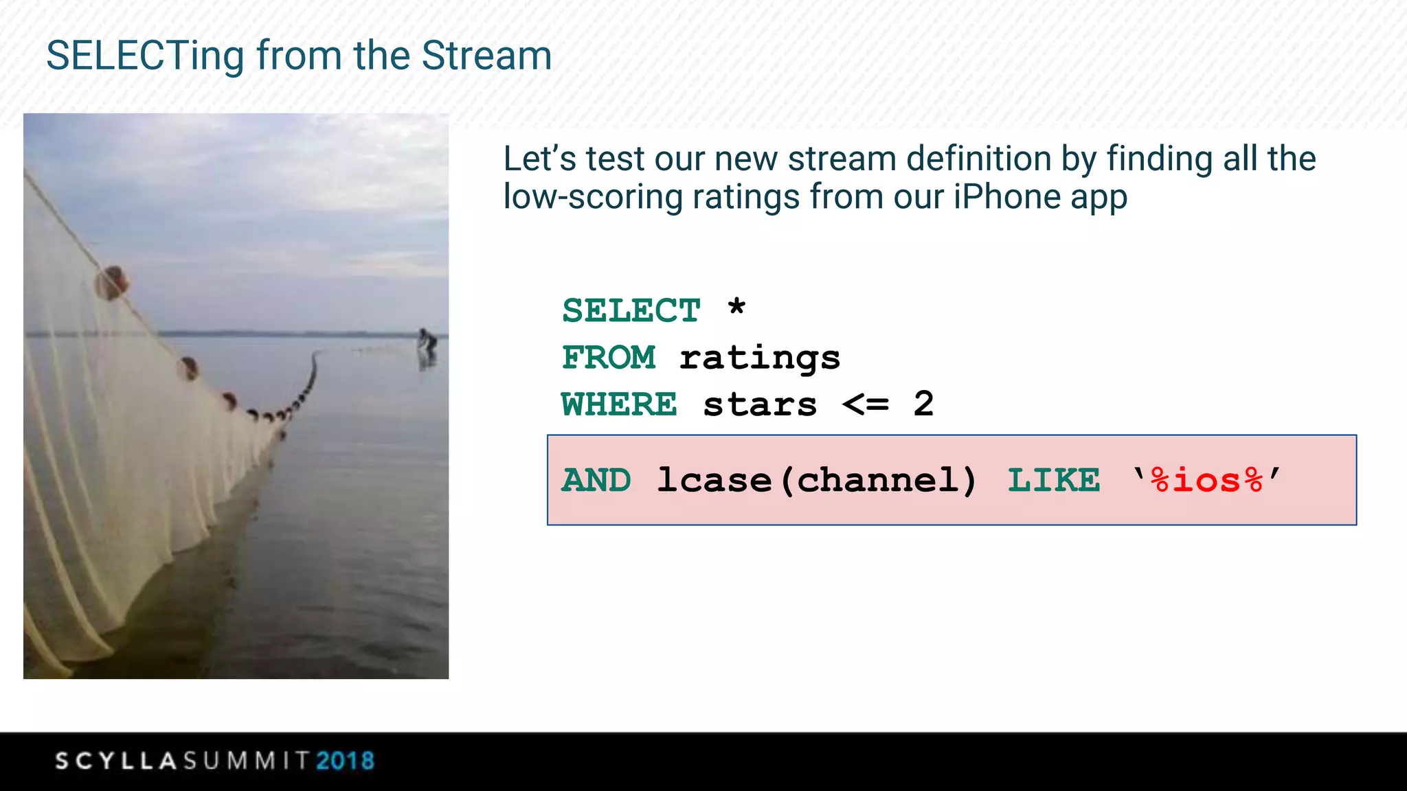 SELECTing from the Stream
Let’s test our new stream definition by finding all the
low-scoring ratings from our iPhone app
SELECT *
FROM ratings
WHERE stars <= 2
AND lcase(channel) LIKE ‘%ios%’
 