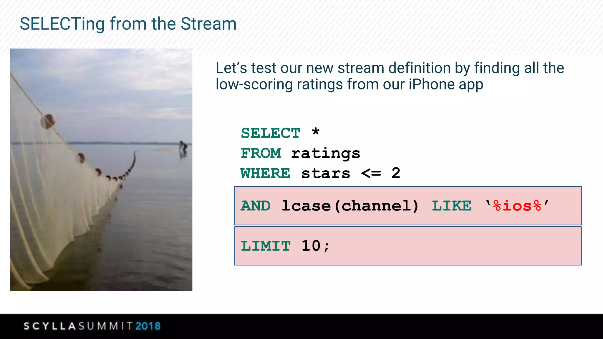 SELECTing from the Stream
Let’s test our new stream definition by finding all the
low-scoring ratings from our iPhone app
SELECT *
FROM ratings
WHERE stars <= 2
AND lcase(channel) LIKE ‘%ios%’
LIMIT 10;
 