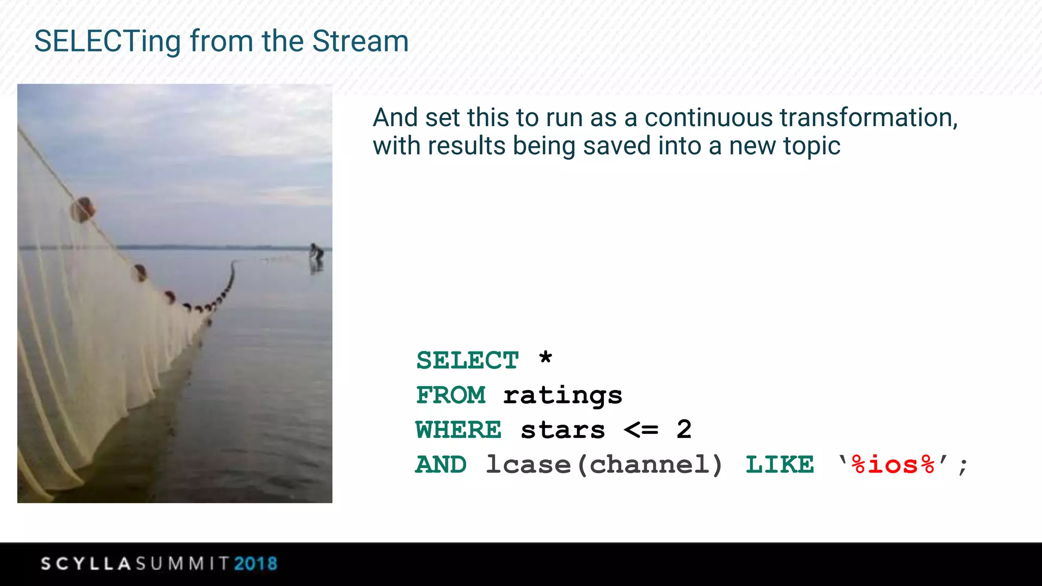 SELECTing from the Stream
And set this to run as a continuous transformation,
with results being saved into a new topic
SELECT *
FROM ratings
WHERE stars <= 2
AND lcase(channel) LIKE ‘%ios%’;
 