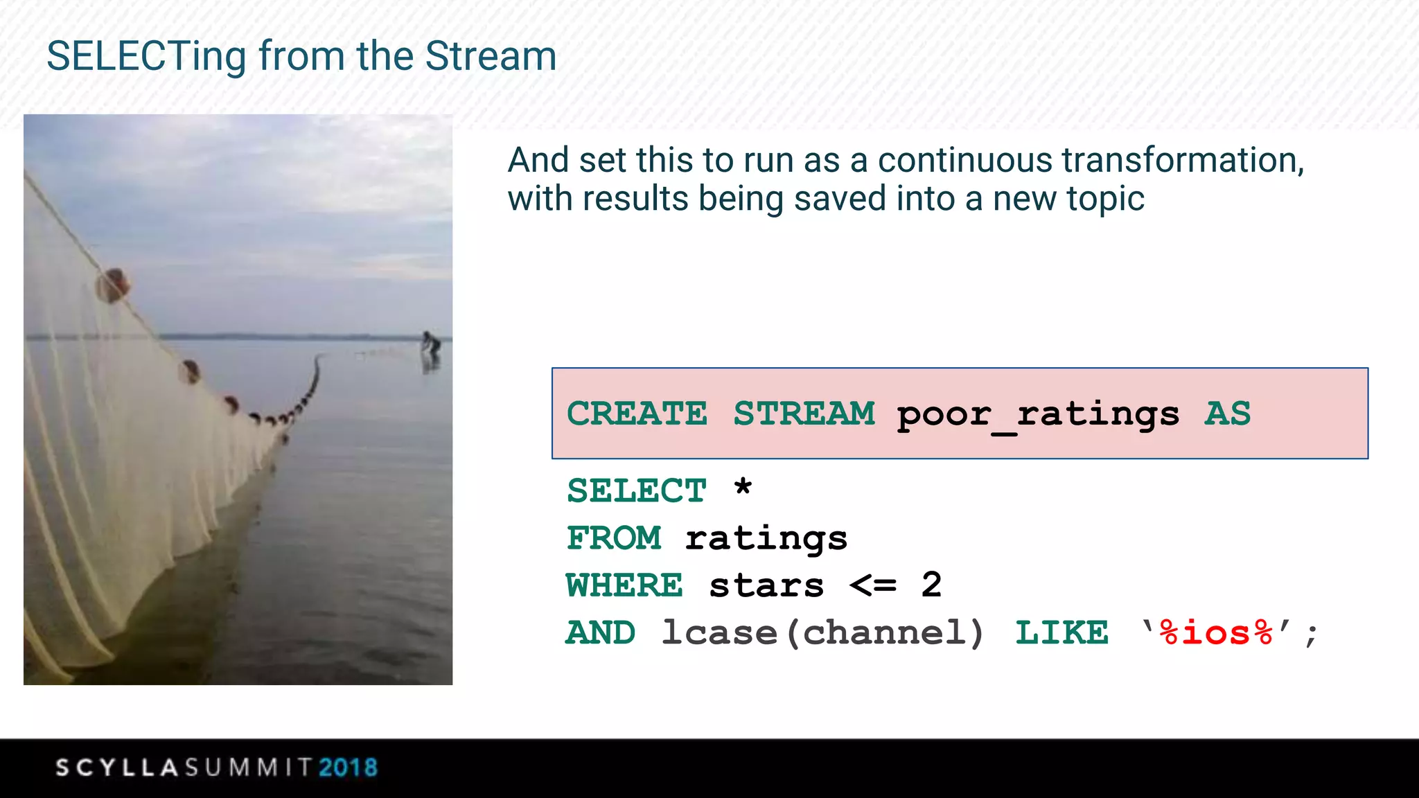 SELECTing from the Stream
And set this to run as a continuous transformation,
with results being saved into a new topic
SELECT *
FROM ratings
WHERE stars <= 2
AND lcase(channel) LIKE ‘%ios%’;
CREATE STREAM poor_ratings AS
 