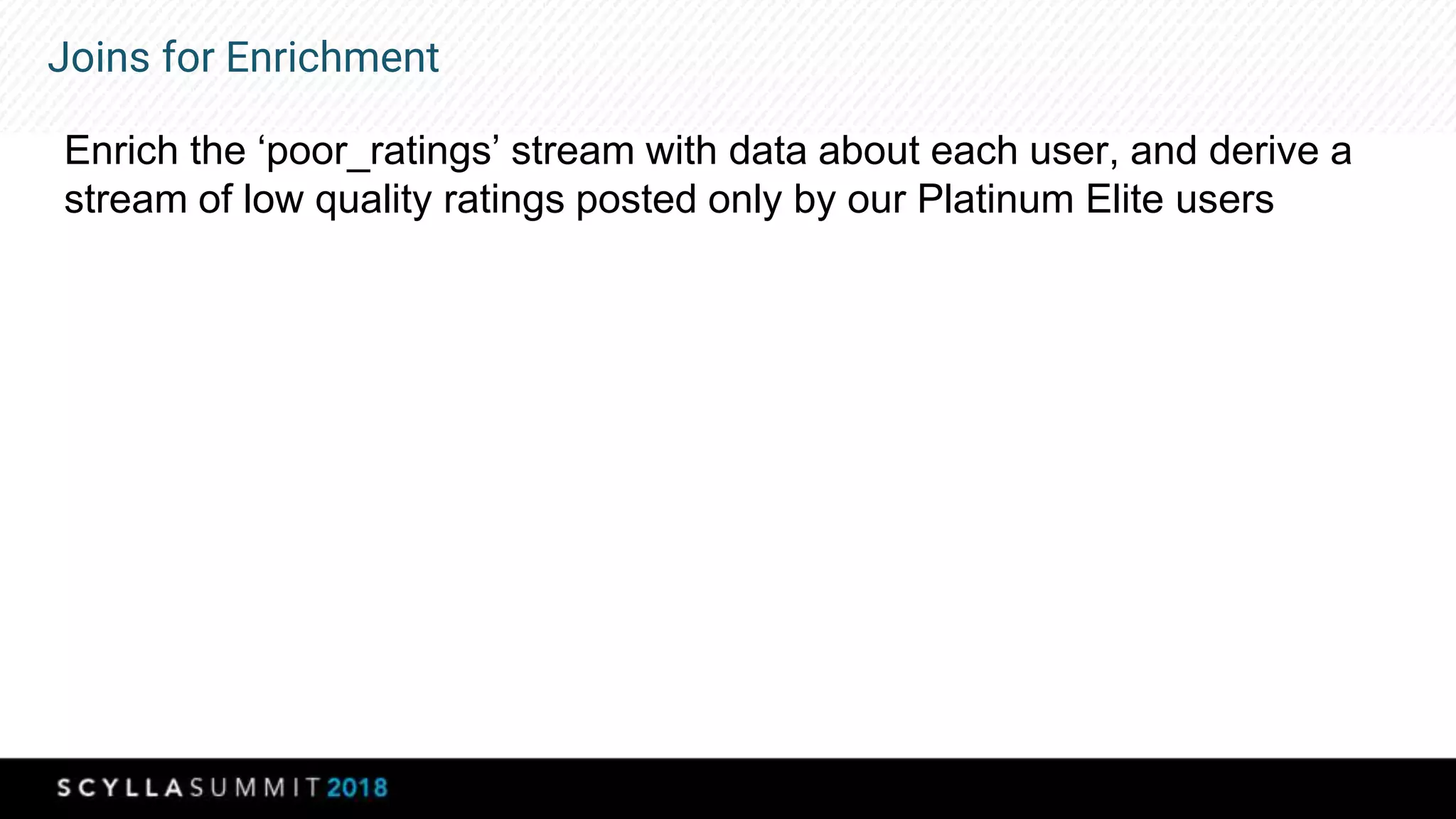 Joins for Enrichment
Enrich the ‘poor_ratings’ stream with data about each user, and derive a
stream of low quality ratings posted only by our Platinum Elite users
 