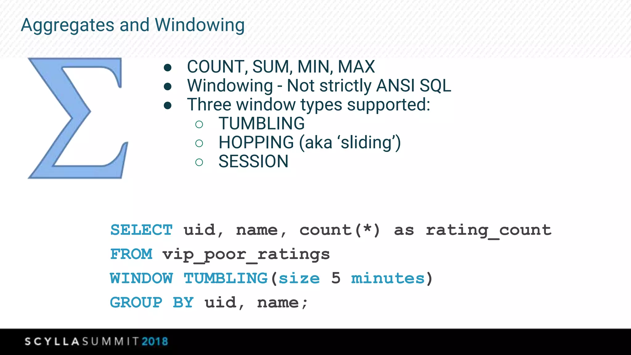 Aggregates and Windowing
● COUNT, SUM, MIN, MAX
● Windowing - Not strictly ANSI SQL
● Three window types supported:
○ TUMBLING
○ HOPPING (aka ‘sliding’)
○ SESSION
SELECT uid, name, count(*) as rating_count
FROM vip_poor_ratings
WINDOW TUMBLING(size 5 minutes)
GROUP BY uid, name;
 