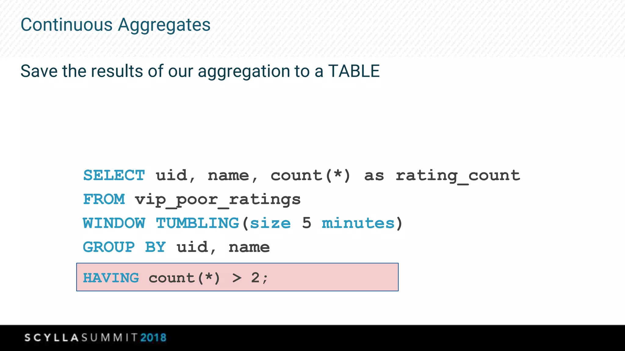 Continuous Aggregates
Save the results of our aggregation to a TABLE
SELECT uid, name, count(*) as rating_count
FROM vip_poor_ratings
WINDOW TUMBLING(size 5 minutes)
GROUP BY uid, name
HAVING count(*) > 2;
 
