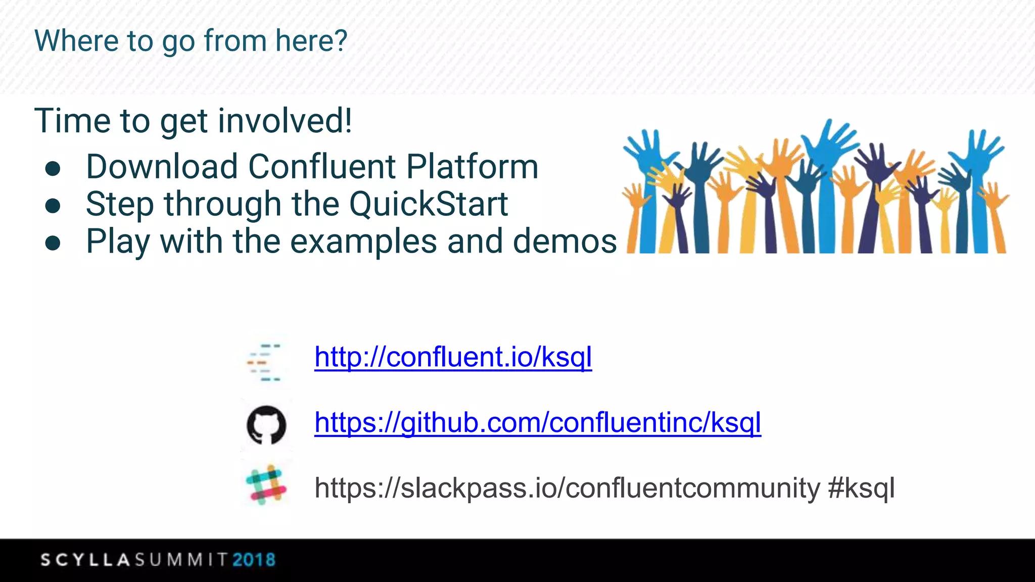 Where to go from here?
Time to get involved!
● Download Confluent Platform
● Step through the QuickStart
● Play with the examples and demos
http://confluent.io/ksql
https://github.com/confluentinc/ksql
https://slackpass.io/confluentcommunity #ksql
 