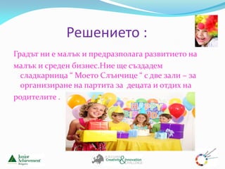 Решението :
Градът ни е малък и предразполага развитието на
малък и среден бизнес.Ние ще създадем
  сладкарница “ Моето Слънчице “ с две зали – за
  организиране на партита за децата и отдих на
родителите .
 