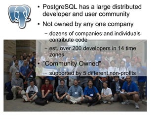 ●   PostgreSQL has a large distributed
    developer and user community
●   Not owned by any one company
    –   dozens of companies and individuals
        contribute code
    –   est. over 200 developers in 14 time
        zones
●   "Community Owned"
    –   supported by 5 different non-profits
 