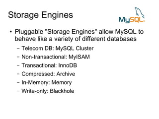 Storage Engines
●   Pluggable "Storage Engines" allow MySQL to
    behave like a variety of different databases
    –   Telecom DB: MySQL Cluster
    –   Non-transactional: MyISAM
    –   Transactional: InnoDB
    –   Compressed: Archive
    –   In-Memory: Memory
    –   Write-only: Blackhole
 