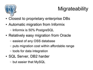 Migrateability
●   Closest to proprietary enterprise DBs
●   Automatic migration from Informix
    –   Informix is 50% PostgreSQL
●   Relatively easy migration from Oracle
    –   easiest of any OSS database
    –   puts migration cost within affordable range
    –   tools for data integration
●   SQL Server, DB2 harder
    –   but easier that MySQL
 
