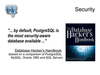 Security


"... by default, PostgreSQL is
the most security-aware
database available ..."

    Database Hacker's Handbook
(based on a comparison of PostgreSQL,
  MySQL, Oracle, DB2 and SQL Server)
 