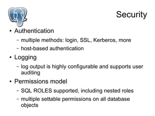 Security
●   Authentication
    –   multiple methods: login, SSL, Kerberos, more
    –   host-based authentication
●   Logging
    –   log output is highly configurable and supports user
        auditing
●   Permissions model
    –   SQL ROLES supported, including nested roles
    –   multiple settable permissions on all database
        objects
 