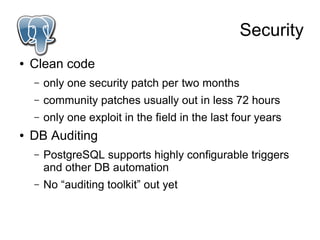 Security
●   Clean code
    –   only one security patch per two months
    –   community patches usually out in less 72 hours
    –   only one exploit in the field in the last four years
●   DB Auditing
    –   PostgreSQL supports highly configurable triggers
        and other DB automation
    –   No “auditing toolkit” out yet
 