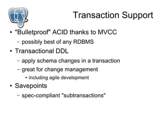 Transaction Support
●   "Bulletproof" ACID thanks to MVCC
    –   possibly best of any RDBMS
●   Transactional DDL
    –   apply schema changes in a transaction
    –   great for change management
         ●   including agile development
●   Savepoints
    –   spec-compliant "subtransactions"
 