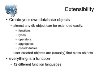 Extensibility
●   Create your own database objects
    –   almost any db object can be extended easily:
         ●   functions
         ●   types
         ●   operators
         ●   aggregates
         ●   pseudo-tables
    –   user-created objects are (usually) first class objects
●   everything is a function
    –   12 different function languages
 