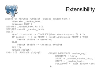 Extensibility
CREATE OR REPLACE FUNCTION _choose_random_text (
     thestate _random_text,
     newvalue TEXT )
 RETURNS _random_text AS $f$
 DECLARE result _random_text;
 BEGIN
     result.runcount := COALESCE(thestate.runcount, 0) + 1;
     IF random() < ( 1::FLOAT / result.runcount::FLOAT ) THEN
          result.choice := newvalue;
     ELSE
          result.choice := thestate.choice;
     END IF;
     RETURN result;
 END; $f$ LANGUAGE plpgsql;      CREATE AGGREGATE random_agg(
                                     BASETYPE = text,
                                     SFUNC = _choose_random_text,
                                     STYPE = _random_text,
                                     FINALFUNC = _exit_random_text
                                );
 
