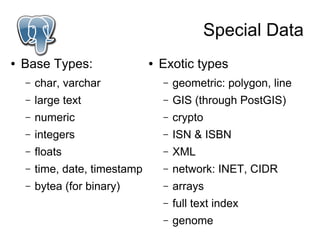 Special Data
●   Base Types:                 ●   Exotic types
    –   char, varchar               –   geometric: polygon, line
    –   large text                  –   GIS (through PostGIS)
    –   numeric                     –   crypto
    –   integers                    –   ISN & ISBN
    –   floats                      –   XML
    –   time, date, timestamp       –   network: INET, CIDR
    –   bytea (for binary)          –   arrays
                                    –   full text index
                                    –   genome
 