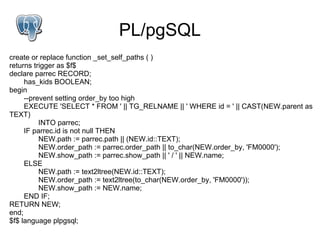 PL/pgSQL
create or replace function _set_self_paths ( )
returns trigger as $f$
declare parrec RECORD;
     has_kids BOOLEAN;
begin
     --prevent setting order_by too high
     EXECUTE 'SELECT * FROM ' || TG_RELNAME || ' WHERE id = ' || CAST(NEW.parent as
TEXT)
          INTO parrec;
     IF parrec.id is not null THEN
          NEW.path := parrec.path || (NEW.id::TEXT);
          NEW.order_path := parrec.order_path || to_char(NEW.order_by, 'FM0000');
          NEW.show_path := parrec.show_path || ' / ' || NEW.name;
     ELSE
          NEW.path := text2ltree(NEW.id::TEXT);
          NEW.order_path := text2ltree(to_char(NEW.order_by, 'FM0000'));
          NEW.show_path := NEW.name;
     END IF;
RETURN NEW;
end;
$f$ language plpgsql;
 