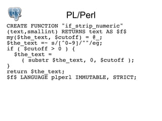 PL/Perl
CREATE FUNCTION "if_strip_numeric"
(text,smallint) RETURNS text AS $f$
my($the_text, $cutoff) = @_;
$the_text =~ s/[^0-9]/""/eg;
if ( $cutoff > 0 ) {
  $the_text =
    ( substr $the_text, 0, $cutoff );
}
return $the_text;
$f$ LANGUAGE plperl IMMUTABLE, STRICT;
 