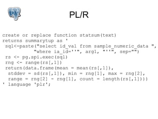 PL/R

create or replace function statsum(text)
returns summarytup as '
 sql<-paste("select id_val from sample_numeric_data ",
           "where ia_id=''", arg1, "''", sep="")
 rs <- pg.spi.exec(sql)
 rng <- range(rs[,1])
 return(data.frame(mean = mean(rs[,1]),
  stddev = sd(rs[,1]), min = rng[1], max = rng[2],
  range = rng[2] - rng[1], count = length(rs[,1])))
' language 'plr';
 