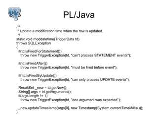 PL/Java
/**
 * Update a modification time when the row is updated.
 */
static void moddatetime(TriggerData td)
throws SQLException
{
  if(td.isFiredForStatement())
    throw new TriggerException(td, "can't process STATEMENT events");

    if(td.isFiredAfter())
      throw new TriggerException(td, "must be fired before event");

    if(!td.isFiredByUpdate())
      throw new TriggerException(td, "can only process UPDATE events");

    ResultSet _new = td.getNew();
    String[] args = td.getArguments();
    if(args.length != 1)
      throw new TriggerException(td, "one argument was expected");

    _new.updateTimestamp(args[0], new Timestamp(System.currentTimeMillis()));
}
 