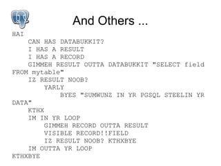 And Others ...
HAI
    CAN HAS DATABUKKIT?
    I HAS A RESULT
    I HAS A RECORD
    GIMMEH RESULT OUTTA DATABUKKIT "SELECT field
FROM mytable"
    IZ RESULT NOOB?
         YARLY
             BYES "SUMWUNZ IN YR PGSQL STEELIN YR
DATA"
    KTHX
    IM IN YR LOOP
         GIMMEH RECORD OUTTA RESULT
         VISIBLE RECORD!!FIELD
         IZ RESULT NOOB? KTHXBYE
    IM OUTTA YR LOOP
KTHXBYE
 