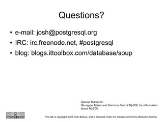 Questions?
●   e-mail: josh@postgresql.org
●   IRC: irc.freenode.net, #postgresql
●   blog: blogs.ittoolbox.com/database/soup




                                               Special thanks to:
                                               Giuseppe Maxia and Harrison Fisk of MySQL for information
                                               about MySQL

              This talk is copyright 2008 Josh Berkus, and is licensed under the creative commons attribution license
 